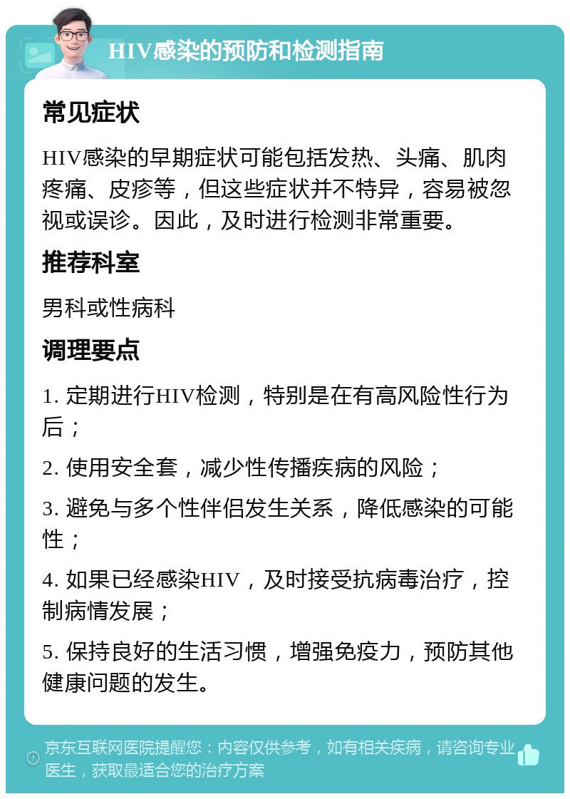 HIV感染的预防和检测指南 常见症状 HIV感染的早期症状可能包括发热、头痛、肌肉疼痛、皮疹等，但这些症状并不特异，容易被忽视或误诊。因此，及时进行检测非常重要。 推荐科室 男科或性病科 调理要点 1. 定期进行HIV检测，特别是在有高风险性行为后； 2. 使用安全套，减少性传播疾病的风险； 3. 避免与多个性伴侣发生关系，降低感染的可能性； 4. 如果已经感染HIV，及时接受抗病毒治疗，控制病情发展； 5. 保持良好的生活习惯，增强免疫力，预防其他健康问题的发生。