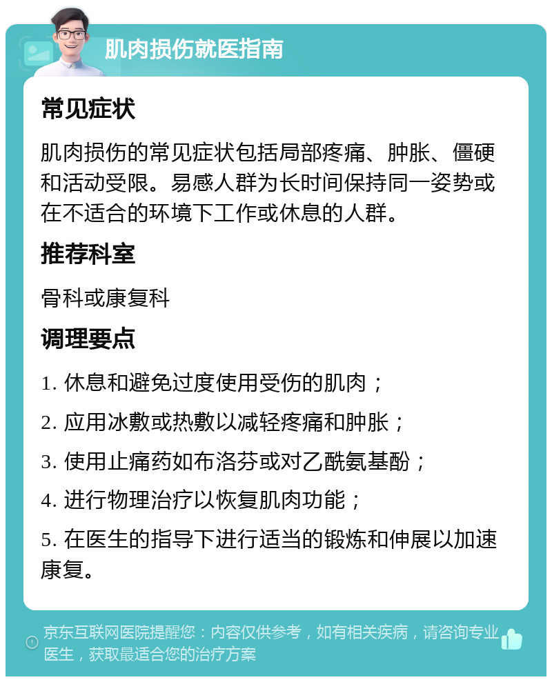 肌肉损伤就医指南 常见症状 肌肉损伤的常见症状包括局部疼痛、肿胀、僵硬和活动受限。易感人群为长时间保持同一姿势或在不适合的环境下工作或休息的人群。 推荐科室 骨科或康复科 调理要点 1. 休息和避免过度使用受伤的肌肉； 2. 应用冰敷或热敷以减轻疼痛和肿胀； 3. 使用止痛药如布洛芬或对乙酰氨基酚； 4. 进行物理治疗以恢复肌肉功能； 5. 在医生的指导下进行适当的锻炼和伸展以加速康复。