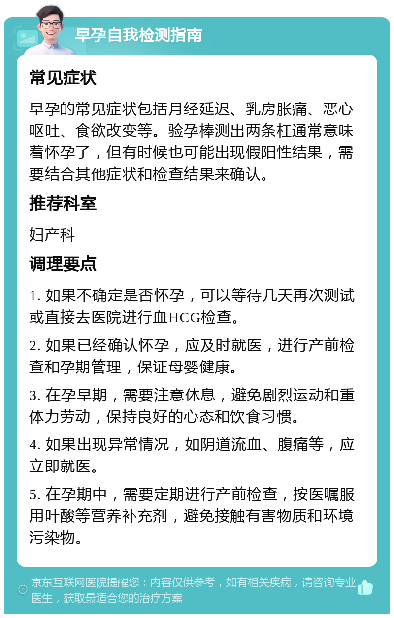 早孕自我检测指南 常见症状 早孕的常见症状包括月经延迟、乳房胀痛、恶心呕吐、食欲改变等。验孕棒测出两条杠通常意味着怀孕了，但有时候也可能出现假阳性结果，需要结合其他症状和检查结果来确认。 推荐科室 妇产科 调理要点 1. 如果不确定是否怀孕，可以等待几天再次测试或直接去医院进行血HCG检查。 2. 如果已经确认怀孕，应及时就医，进行产前检查和孕期管理，保证母婴健康。 3. 在孕早期，需要注意休息，避免剧烈运动和重体力劳动，保持良好的心态和饮食习惯。 4. 如果出现异常情况，如阴道流血、腹痛等，应立即就医。 5. 在孕期中，需要定期进行产前检查，按医嘱服用叶酸等营养补充剂，避免接触有害物质和环境污染物。