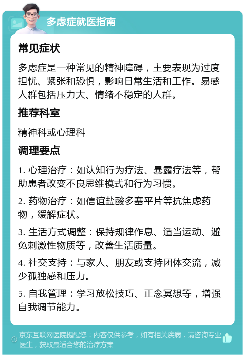 多虑症就医指南 常见症状 多虑症是一种常见的精神障碍，主要表现为过度担忧、紧张和恐惧，影响日常生活和工作。易感人群包括压力大、情绪不稳定的人群。 推荐科室 精神科或心理科 调理要点 1. 心理治疗：如认知行为疗法、暴露疗法等，帮助患者改变不良思维模式和行为习惯。 2. 药物治疗：如信谊盐酸多塞平片等抗焦虑药物，缓解症状。 3. 生活方式调整：保持规律作息、适当运动、避免刺激性物质等，改善生活质量。 4. 社交支持：与家人、朋友或支持团体交流，减少孤独感和压力。 5. 自我管理：学习放松技巧、正念冥想等，增强自我调节能力。