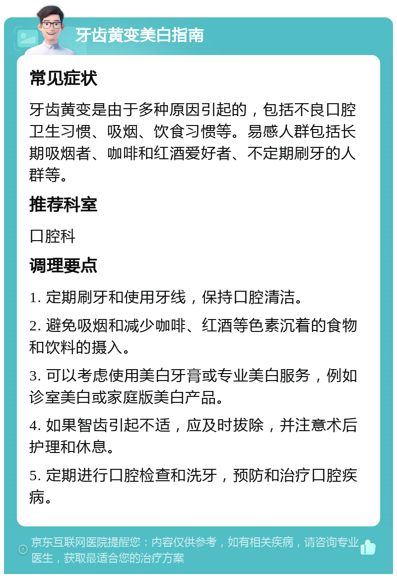 牙齿黄变美白指南 常见症状 牙齿黄变是由于多种原因引起的，包括不良口腔卫生习惯、吸烟、饮食习惯等。易感人群包括长期吸烟者、咖啡和红酒爱好者、不定期刷牙的人群等。 推荐科室 口腔科 调理要点 1. 定期刷牙和使用牙线，保持口腔清洁。 2. 避免吸烟和减少咖啡、红酒等色素沉着的食物和饮料的摄入。 3. 可以考虑使用美白牙膏或专业美白服务，例如诊室美白或家庭版美白产品。 4. 如果智齿引起不适，应及时拔除，并注意术后护理和休息。 5. 定期进行口腔检查和洗牙，预防和治疗口腔疾病。