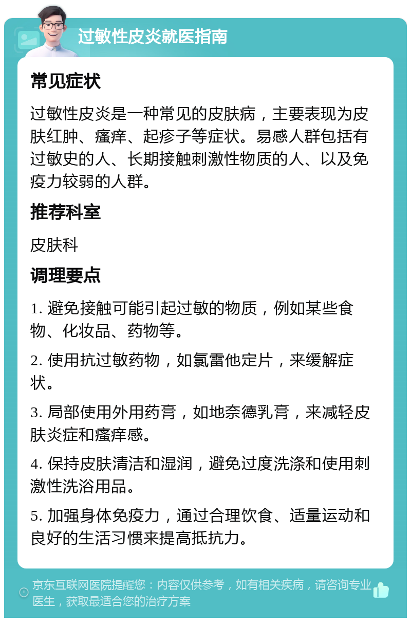 过敏性皮炎就医指南 常见症状 过敏性皮炎是一种常见的皮肤病，主要表现为皮肤红肿、瘙痒、起疹子等症状。易感人群包括有过敏史的人、长期接触刺激性物质的人、以及免疫力较弱的人群。 推荐科室 皮肤科 调理要点 1. 避免接触可能引起过敏的物质，例如某些食物、化妆品、药物等。 2. 使用抗过敏药物，如氯雷他定片，来缓解症状。 3. 局部使用外用药膏，如地奈德乳膏，来减轻皮肤炎症和瘙痒感。 4. 保持皮肤清洁和湿润，避免过度洗涤和使用刺激性洗浴用品。 5. 加强身体免疫力，通过合理饮食、适量运动和良好的生活习惯来提高抵抗力。