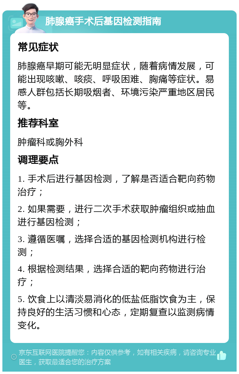 肺腺癌手术后基因检测指南 常见症状 肺腺癌早期可能无明显症状，随着病情发展，可能出现咳嗽、咳痰、呼吸困难、胸痛等症状。易感人群包括长期吸烟者、环境污染严重地区居民等。 推荐科室 肿瘤科或胸外科 调理要点 1. 手术后进行基因检测，了解是否适合靶向药物治疗； 2. 如果需要，进行二次手术获取肿瘤组织或抽血进行基因检测； 3. 遵循医嘱，选择合适的基因检测机构进行检测； 4. 根据检测结果，选择合适的靶向药物进行治疗； 5. 饮食上以清淡易消化的低盐低脂饮食为主，保持良好的生活习惯和心态，定期复查以监测病情变化。