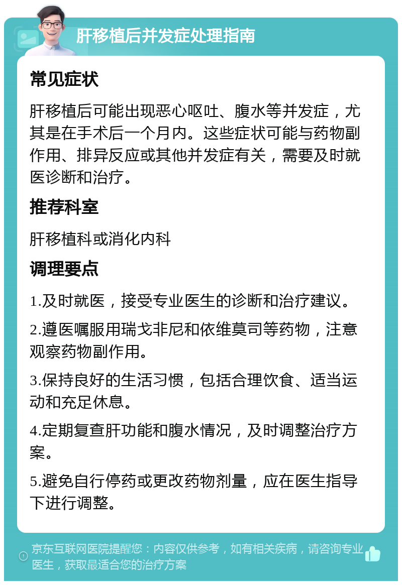 肝移植后并发症处理指南 常见症状 肝移植后可能出现恶心呕吐、腹水等并发症，尤其是在手术后一个月内。这些症状可能与药物副作用、排异反应或其他并发症有关，需要及时就医诊断和治疗。 推荐科室 肝移植科或消化内科 调理要点 1.及时就医，接受专业医生的诊断和治疗建议。 2.遵医嘱服用瑞戈非尼和依维莫司等药物，注意观察药物副作用。 3.保持良好的生活习惯，包括合理饮食、适当运动和充足休息。 4.定期复查肝功能和腹水情况，及时调整治疗方案。 5.避免自行停药或更改药物剂量，应在医生指导下进行调整。