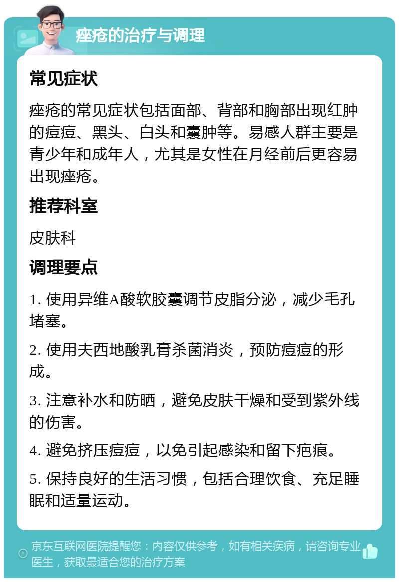 痤疮的治疗与调理 常见症状 痤疮的常见症状包括面部、背部和胸部出现红肿的痘痘、黑头、白头和囊肿等。易感人群主要是青少年和成年人，尤其是女性在月经前后更容易出现痤疮。 推荐科室 皮肤科 调理要点 1. 使用异维A酸软胶囊调节皮脂分泌，减少毛孔堵塞。 2. 使用夫西地酸乳膏杀菌消炎，预防痘痘的形成。 3. 注意补水和防晒，避免皮肤干燥和受到紫外线的伤害。 4. 避免挤压痘痘，以免引起感染和留下疤痕。 5. 保持良好的生活习惯，包括合理饮食、充足睡眠和适量运动。