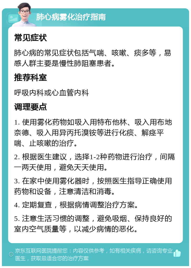 肺心病雾化治疗指南 常见症状 肺心病的常见症状包括气喘、咳嗽、痰多等，易感人群主要是慢性肺阻塞患者。 推荐科室 呼吸内科或心血管内科 调理要点 1. 使用雾化药物如吸入用特布他林、吸入用布地奈德、吸入用异丙托溴铵等进行化痰、解痉平喘、止咳嗽的治疗。 2. 根据医生建议，选择1-2种药物进行治疗，间隔一两天使用，避免天天使用。 3. 在家中使用雾化器时，按照医生指导正确使用药物和设备，注意清洁和消毒。 4. 定期复查，根据病情调整治疗方案。 5. 注意生活习惯的调整，避免吸烟、保持良好的室内空气质量等，以减少病情的恶化。