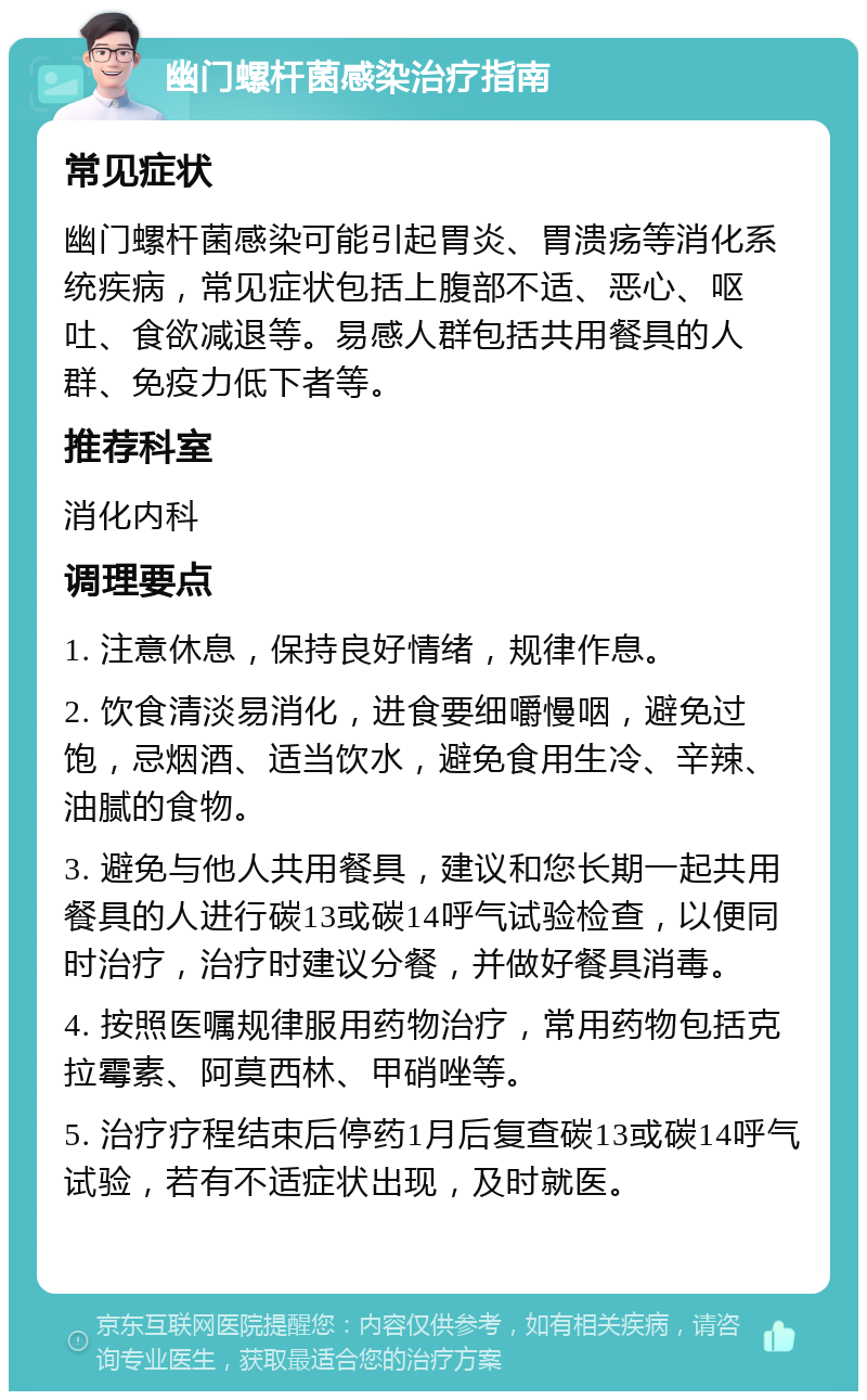 幽门螺杆菌感染治疗指南 常见症状 幽门螺杆菌感染可能引起胃炎、胃溃疡等消化系统疾病，常见症状包括上腹部不适、恶心、呕吐、食欲减退等。易感人群包括共用餐具的人群、免疫力低下者等。 推荐科室 消化内科 调理要点 1. 注意休息，保持良好情绪，规律作息。 2. 饮食清淡易消化，进食要细嚼慢咽，避免过饱，忌烟酒、适当饮水，避免食用生冷、辛辣、油腻的食物。 3. 避免与他人共用餐具，建议和您长期一起共用餐具的人进行碳13或碳14呼气试验检查，以便同时治疗，治疗时建议分餐，并做好餐具消毒。 4. 按照医嘱规律服用药物治疗，常用药物包括克拉霉素、阿莫西林、甲硝唑等。 5. 治疗疗程结束后停药1月后复查碳13或碳14呼气试验，若有不适症状出现，及时就医。