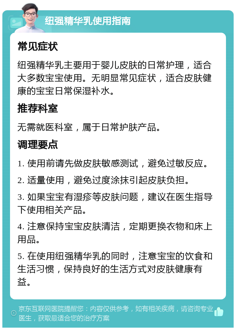 纽强精华乳使用指南 常见症状 纽强精华乳主要用于婴儿皮肤的日常护理，适合大多数宝宝使用。无明显常见症状，适合皮肤健康的宝宝日常保湿补水。 推荐科室 无需就医科室，属于日常护肤产品。 调理要点 1. 使用前请先做皮肤敏感测试，避免过敏反应。 2. 适量使用，避免过度涂抹引起皮肤负担。 3. 如果宝宝有湿疹等皮肤问题，建议在医生指导下使用相关产品。 4. 注意保持宝宝皮肤清洁，定期更换衣物和床上用品。 5. 在使用纽强精华乳的同时，注意宝宝的饮食和生活习惯，保持良好的生活方式对皮肤健康有益。