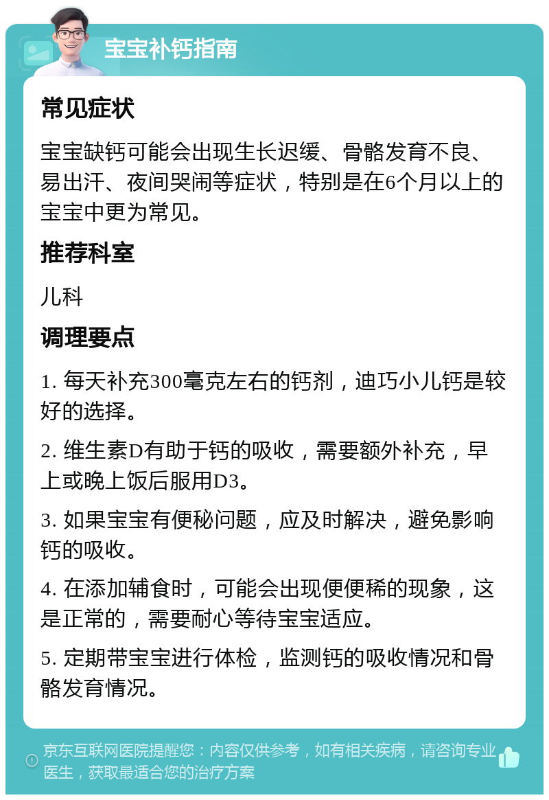 宝宝补钙指南 常见症状 宝宝缺钙可能会出现生长迟缓、骨骼发育不良、易出汗、夜间哭闹等症状，特别是在6个月以上的宝宝中更为常见。 推荐科室 儿科 调理要点 1. 每天补充300毫克左右的钙剂，迪巧小儿钙是较好的选择。 2. 维生素D有助于钙的吸收，需要额外补充，早上或晚上饭后服用D3。 3. 如果宝宝有便秘问题，应及时解决，避免影响钙的吸收。 4. 在添加辅食时，可能会出现便便稀的现象，这是正常的，需要耐心等待宝宝适应。 5. 定期带宝宝进行体检，监测钙的吸收情况和骨骼发育情况。