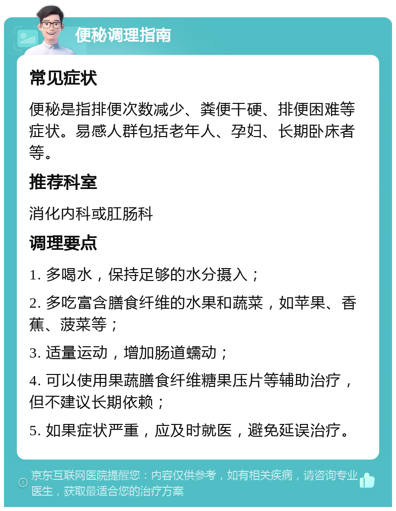 便秘调理指南 常见症状 便秘是指排便次数减少、粪便干硬、排便困难等症状。易感人群包括老年人、孕妇、长期卧床者等。 推荐科室 消化内科或肛肠科 调理要点 1. 多喝水，保持足够的水分摄入； 2. 多吃富含膳食纤维的水果和蔬菜，如苹果、香蕉、菠菜等； 3. 适量运动，增加肠道蠕动； 4. 可以使用果蔬膳食纤维糖果压片等辅助治疗，但不建议长期依赖； 5. 如果症状严重，应及时就医，避免延误治疗。