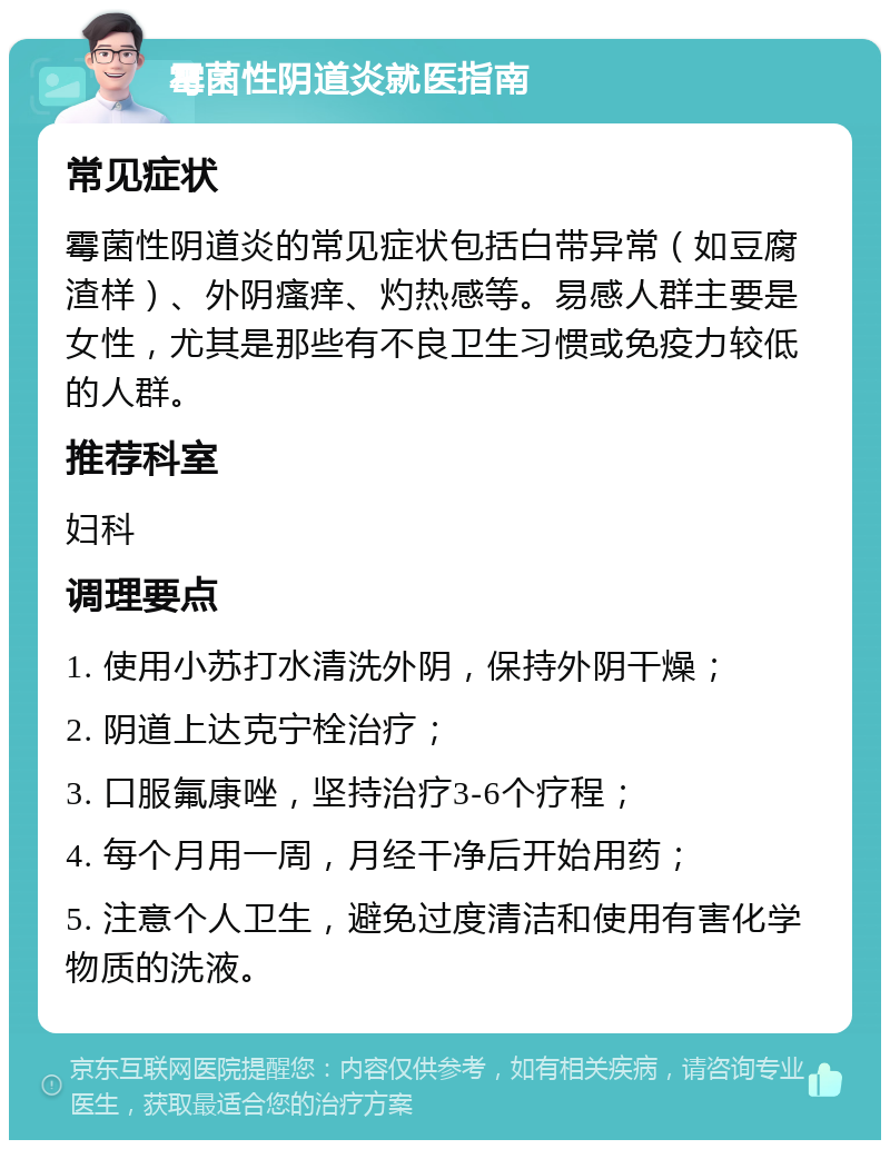 霉菌性阴道炎就医指南 常见症状 霉菌性阴道炎的常见症状包括白带异常（如豆腐渣样）、外阴瘙痒、灼热感等。易感人群主要是女性，尤其是那些有不良卫生习惯或免疫力较低的人群。 推荐科室 妇科 调理要点 1. 使用小苏打水清洗外阴，保持外阴干燥； 2. 阴道上达克宁栓治疗； 3. 口服氟康唑，坚持治疗3-6个疗程； 4. 每个月用一周，月经干净后开始用药； 5. 注意个人卫生，避免过度清洁和使用有害化学物质的洗液。