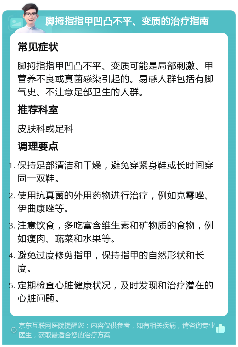 脚拇指指甲凹凸不平、变质的治疗指南 常见症状 脚拇指指甲凹凸不平、变质可能是局部刺激、甲营养不良或真菌感染引起的。易感人群包括有脚气史、不注意足部卫生的人群。 推荐科室 皮肤科或足科 调理要点 保持足部清洁和干燥，避免穿紧身鞋或长时间穿同一双鞋。 使用抗真菌的外用药物进行治疗，例如克霉唑、伊曲康唑等。 注意饮食，多吃富含维生素和矿物质的食物，例如瘦肉、蔬菜和水果等。 避免过度修剪指甲，保持指甲的自然形状和长度。 定期检查心脏健康状况，及时发现和治疗潜在的心脏问题。