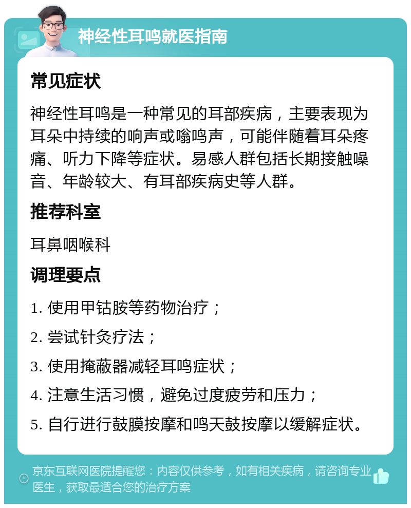 神经性耳鸣就医指南 常见症状 神经性耳鸣是一种常见的耳部疾病，主要表现为耳朵中持续的响声或嗡鸣声，可能伴随着耳朵疼痛、听力下降等症状。易感人群包括长期接触噪音、年龄较大、有耳部疾病史等人群。 推荐科室 耳鼻咽喉科 调理要点 1. 使用甲钴胺等药物治疗； 2. 尝试针灸疗法； 3. 使用掩蔽器减轻耳鸣症状； 4. 注意生活习惯，避免过度疲劳和压力； 5. 自行进行鼓膜按摩和鸣天鼓按摩以缓解症状。