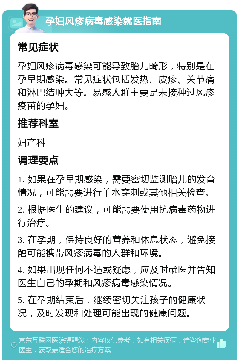 孕妇风疹病毒感染就医指南 常见症状 孕妇风疹病毒感染可能导致胎儿畸形，特别是在孕早期感染。常见症状包括发热、皮疹、关节痛和淋巴结肿大等。易感人群主要是未接种过风疹疫苗的孕妇。 推荐科室 妇产科 调理要点 1. 如果在孕早期感染，需要密切监测胎儿的发育情况，可能需要进行羊水穿刺或其他相关检查。 2. 根据医生的建议，可能需要使用抗病毒药物进行治疗。 3. 在孕期，保持良好的营养和休息状态，避免接触可能携带风疹病毒的人群和环境。 4. 如果出现任何不适或疑虑，应及时就医并告知医生自己的孕期和风疹病毒感染情况。 5. 在孕期结束后，继续密切关注孩子的健康状况，及时发现和处理可能出现的健康问题。