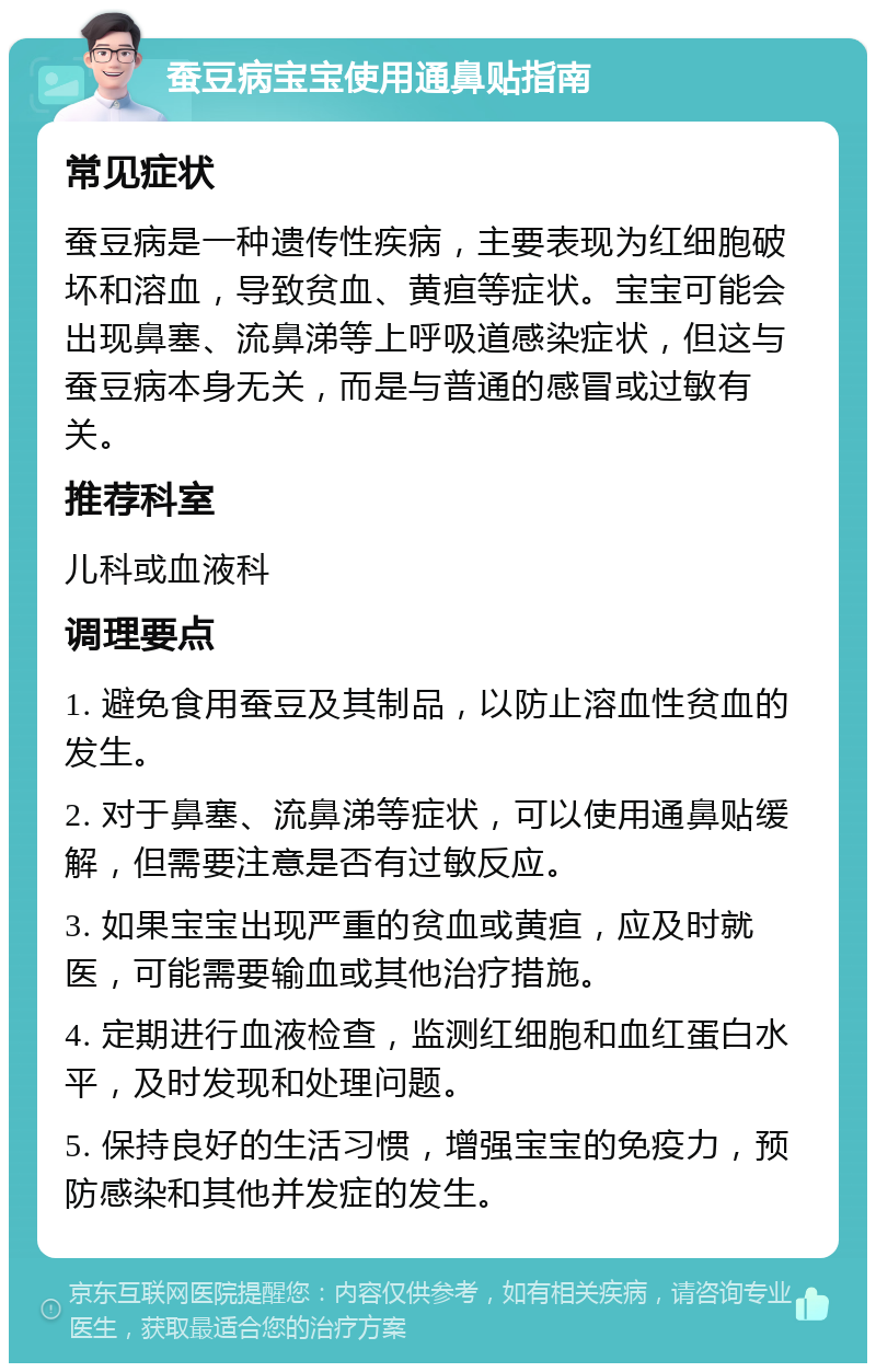 蚕豆病宝宝使用通鼻贴指南 常见症状 蚕豆病是一种遗传性疾病，主要表现为红细胞破坏和溶血，导致贫血、黄疸等症状。宝宝可能会出现鼻塞、流鼻涕等上呼吸道感染症状，但这与蚕豆病本身无关，而是与普通的感冒或过敏有关。 推荐科室 儿科或血液科 调理要点 1. 避免食用蚕豆及其制品，以防止溶血性贫血的发生。 2. 对于鼻塞、流鼻涕等症状，可以使用通鼻贴缓解，但需要注意是否有过敏反应。 3. 如果宝宝出现严重的贫血或黄疸，应及时就医，可能需要输血或其他治疗措施。 4. 定期进行血液检查，监测红细胞和血红蛋白水平，及时发现和处理问题。 5. 保持良好的生活习惯，增强宝宝的免疫力，预防感染和其他并发症的发生。