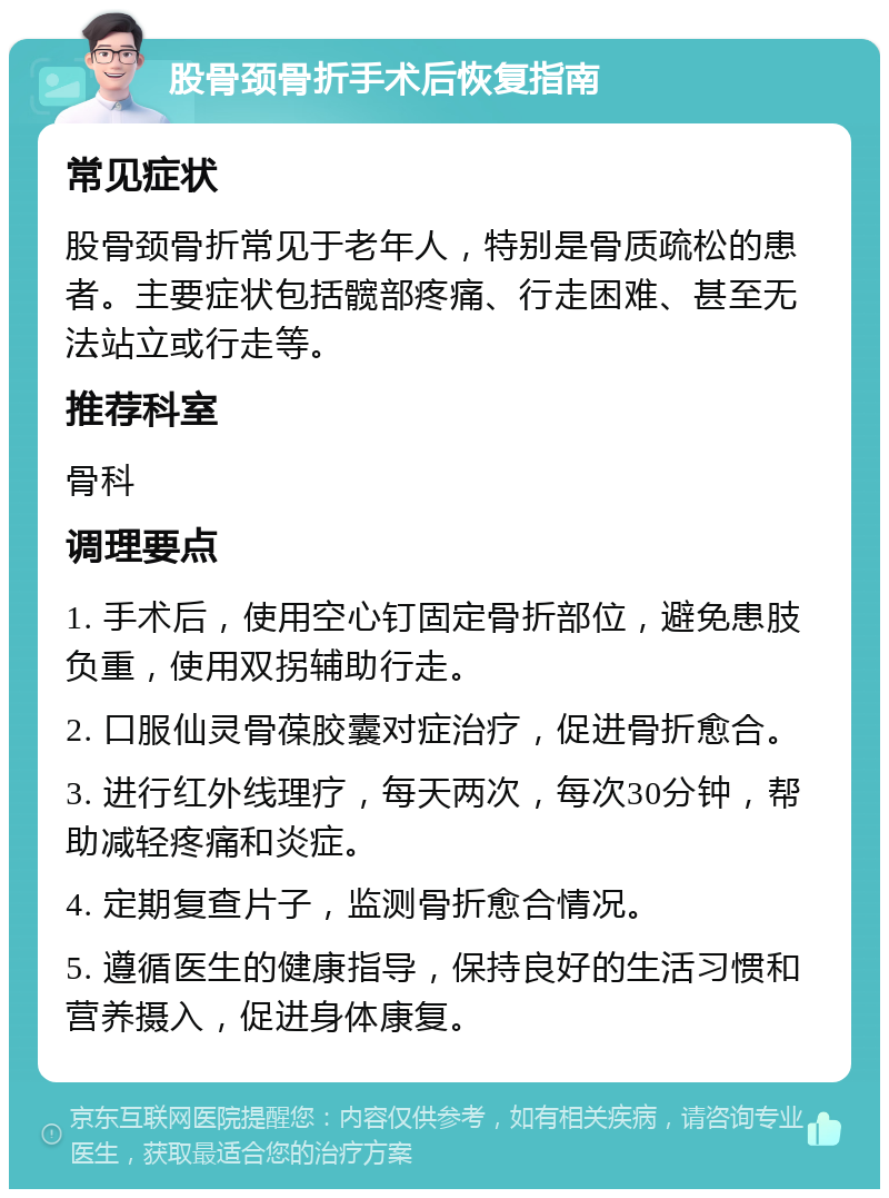 股骨颈骨折手术后恢复指南 常见症状 股骨颈骨折常见于老年人，特别是骨质疏松的患者。主要症状包括髋部疼痛、行走困难、甚至无法站立或行走等。 推荐科室 骨科 调理要点 1. 手术后，使用空心钉固定骨折部位，避免患肢负重，使用双拐辅助行走。 2. 口服仙灵骨葆胶囊对症治疗，促进骨折愈合。 3. 进行红外线理疗，每天两次，每次30分钟，帮助减轻疼痛和炎症。 4. 定期复查片子，监测骨折愈合情况。 5. 遵循医生的健康指导，保持良好的生活习惯和营养摄入，促进身体康复。