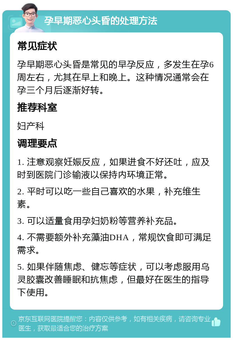 孕早期恶心头昏的处理方法 常见症状 孕早期恶心头昏是常见的早孕反应，多发生在孕6周左右，尤其在早上和晚上。这种情况通常会在孕三个月后逐渐好转。 推荐科室 妇产科 调理要点 1. 注意观察妊娠反应，如果进食不好还吐，应及时到医院门诊输液以保持内环境正常。 2. 平时可以吃一些自己喜欢的水果，补充维生素。 3. 可以适量食用孕妇奶粉等营养补充品。 4. 不需要额外补充藻油DHA，常规饮食即可满足需求。 5. 如果伴随焦虑、健忘等症状，可以考虑服用乌灵胶囊改善睡眠和抗焦虑，但最好在医生的指导下使用。