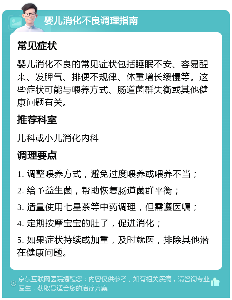 婴儿消化不良调理指南 常见症状 婴儿消化不良的常见症状包括睡眠不安、容易醒来、发脾气、排便不规律、体重增长缓慢等。这些症状可能与喂养方式、肠道菌群失衡或其他健康问题有关。 推荐科室 儿科或小儿消化内科 调理要点 1. 调整喂养方式，避免过度喂养或喂养不当； 2. 给予益生菌，帮助恢复肠道菌群平衡； 3. 适量使用七星茶等中药调理，但需遵医嘱； 4. 定期按摩宝宝的肚子，促进消化； 5. 如果症状持续或加重，及时就医，排除其他潜在健康问题。