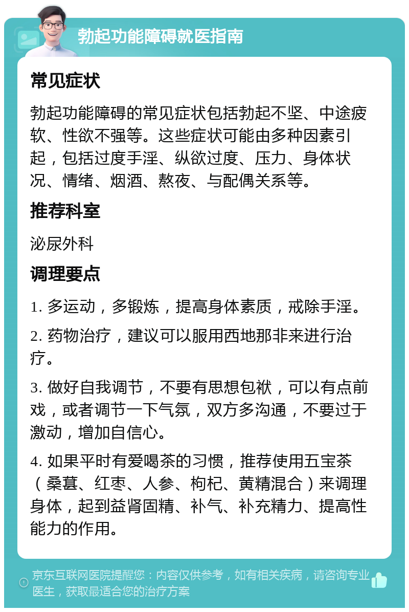 勃起功能障碍就医指南 常见症状 勃起功能障碍的常见症状包括勃起不坚、中途疲软、性欲不强等。这些症状可能由多种因素引起，包括过度手淫、纵欲过度、压力、身体状况、情绪、烟酒、熬夜、与配偶关系等。 推荐科室 泌尿外科 调理要点 1. 多运动，多锻炼，提高身体素质，戒除手淫。 2. 药物治疗，建议可以服用西地那非来进行治疗。 3. 做好自我调节，不要有思想包袱，可以有点前戏，或者调节一下气氛，双方多沟通，不要过于激动，增加自信心。 4. 如果平时有爱喝茶的习惯，推荐使用五宝茶（桑葚、红枣、人参、枸杞、黄精混合）来调理身体，起到益肾固精、补气、补充精力、提高性能力的作用。