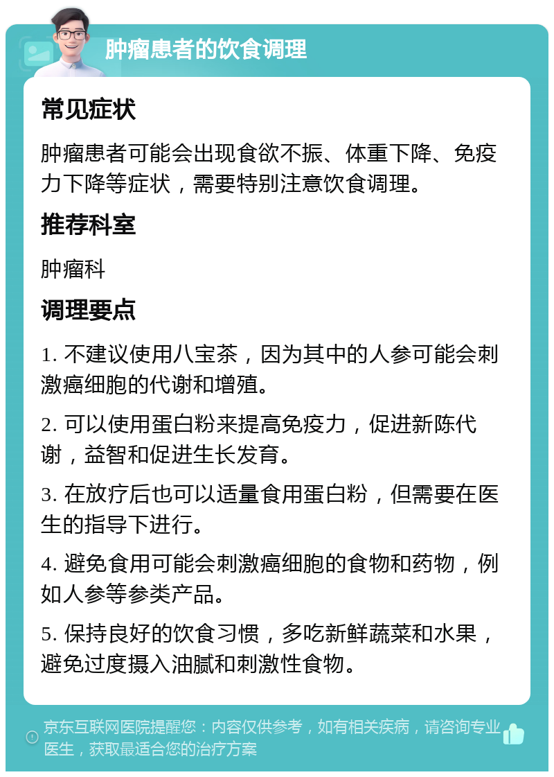 肿瘤患者的饮食调理 常见症状 肿瘤患者可能会出现食欲不振、体重下降、免疫力下降等症状，需要特别注意饮食调理。 推荐科室 肿瘤科 调理要点 1. 不建议使用八宝茶，因为其中的人参可能会刺激癌细胞的代谢和增殖。 2. 可以使用蛋白粉来提高免疫力，促进新陈代谢，益智和促进生长发育。 3. 在放疗后也可以适量食用蛋白粉，但需要在医生的指导下进行。 4. 避免食用可能会刺激癌细胞的食物和药物，例如人参等参类产品。 5. 保持良好的饮食习惯，多吃新鲜蔬菜和水果，避免过度摄入油腻和刺激性食物。