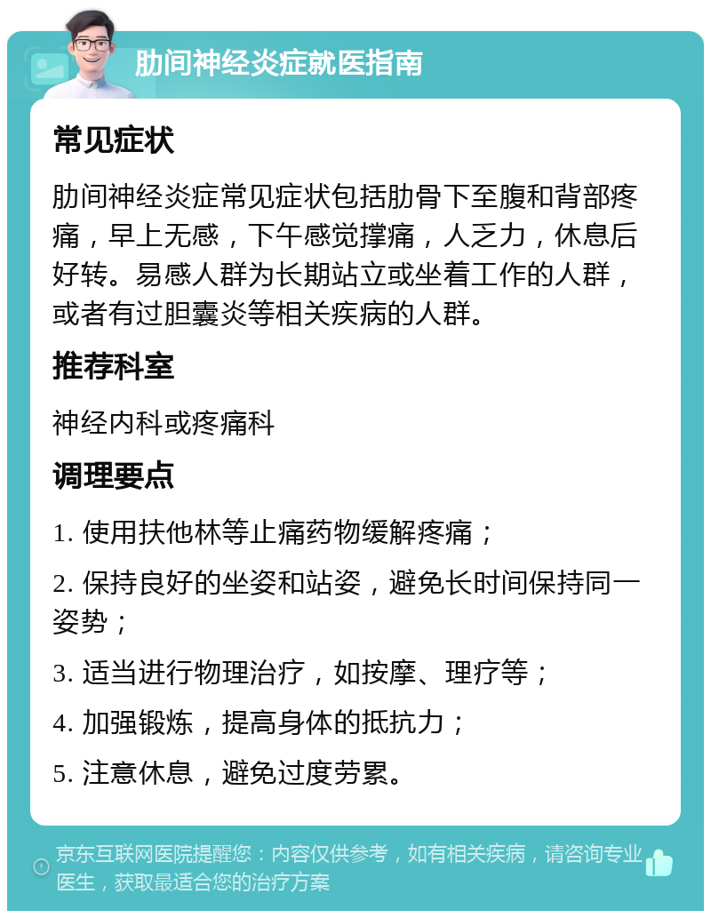 肋间神经炎症就医指南 常见症状 肋间神经炎症常见症状包括肋骨下至腹和背部疼痛，早上无感，下午感觉撑痛，人乏力，休息后好转。易感人群为长期站立或坐着工作的人群，或者有过胆囊炎等相关疾病的人群。 推荐科室 神经内科或疼痛科 调理要点 1. 使用扶他林等止痛药物缓解疼痛； 2. 保持良好的坐姿和站姿，避免长时间保持同一姿势； 3. 适当进行物理治疗，如按摩、理疗等； 4. 加强锻炼，提高身体的抵抗力； 5. 注意休息，避免过度劳累。