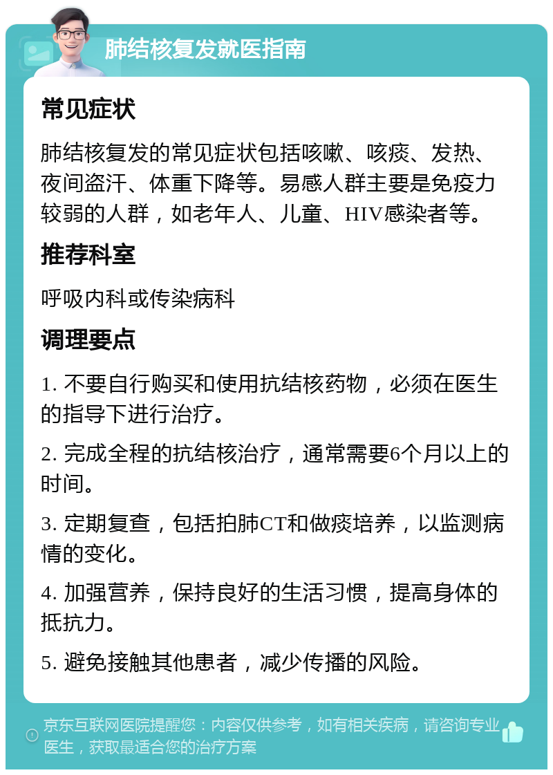 肺结核复发就医指南 常见症状 肺结核复发的常见症状包括咳嗽、咳痰、发热、夜间盗汗、体重下降等。易感人群主要是免疫力较弱的人群，如老年人、儿童、HIV感染者等。 推荐科室 呼吸内科或传染病科 调理要点 1. 不要自行购买和使用抗结核药物，必须在医生的指导下进行治疗。 2. 完成全程的抗结核治疗，通常需要6个月以上的时间。 3. 定期复查，包括拍肺CT和做痰培养，以监测病情的变化。 4. 加强营养，保持良好的生活习惯，提高身体的抵抗力。 5. 避免接触其他患者，减少传播的风险。