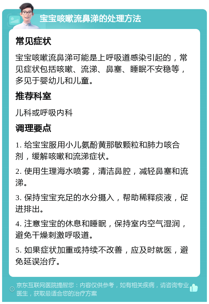 宝宝咳嗽流鼻涕的处理方法 常见症状 宝宝咳嗽流鼻涕可能是上呼吸道感染引起的，常见症状包括咳嗽、流涕、鼻塞、睡眠不安稳等，多见于婴幼儿和儿童。 推荐科室 儿科或呼吸内科 调理要点 1. 给宝宝服用小儿氨酚黄那敏颗粒和肺力咳合剂，缓解咳嗽和流涕症状。 2. 使用生理海水喷雾，清洁鼻腔，减轻鼻塞和流涕。 3. 保持宝宝充足的水分摄入，帮助稀释痰液，促进排出。 4. 注意宝宝的休息和睡眠，保持室内空气湿润，避免干燥刺激呼吸道。 5. 如果症状加重或持续不改善，应及时就医，避免延误治疗。