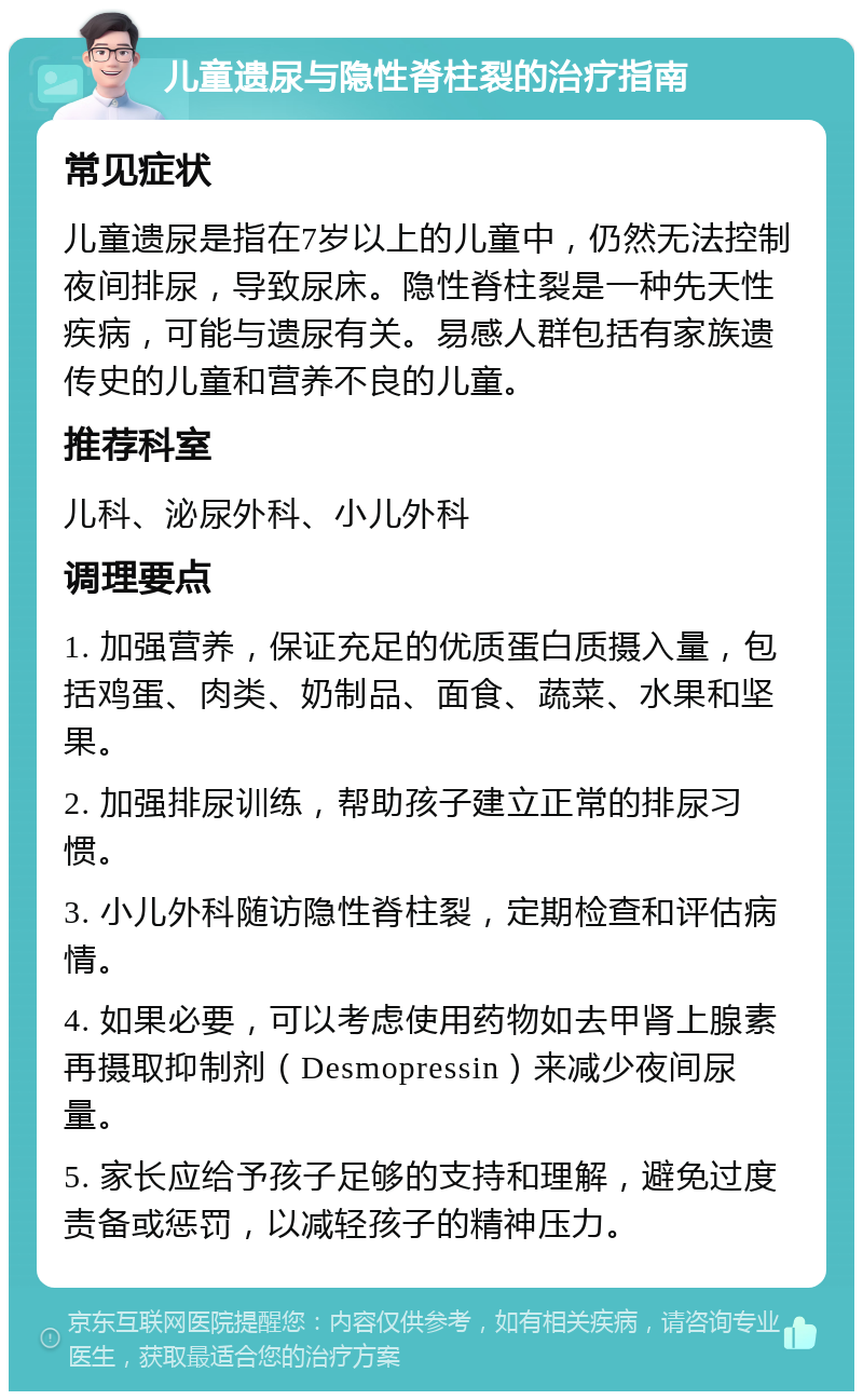 儿童遗尿与隐性脊柱裂的治疗指南 常见症状 儿童遗尿是指在7岁以上的儿童中，仍然无法控制夜间排尿，导致尿床。隐性脊柱裂是一种先天性疾病，可能与遗尿有关。易感人群包括有家族遗传史的儿童和营养不良的儿童。 推荐科室 儿科、泌尿外科、小儿外科 调理要点 1. 加强营养，保证充足的优质蛋白质摄入量，包括鸡蛋、肉类、奶制品、面食、蔬菜、水果和坚果。 2. 加强排尿训练，帮助孩子建立正常的排尿习惯。 3. 小儿外科随访隐性脊柱裂，定期检查和评估病情。 4. 如果必要，可以考虑使用药物如去甲肾上腺素再摄取抑制剂（Desmopressin）来减少夜间尿量。 5. 家长应给予孩子足够的支持和理解，避免过度责备或惩罚，以减轻孩子的精神压力。