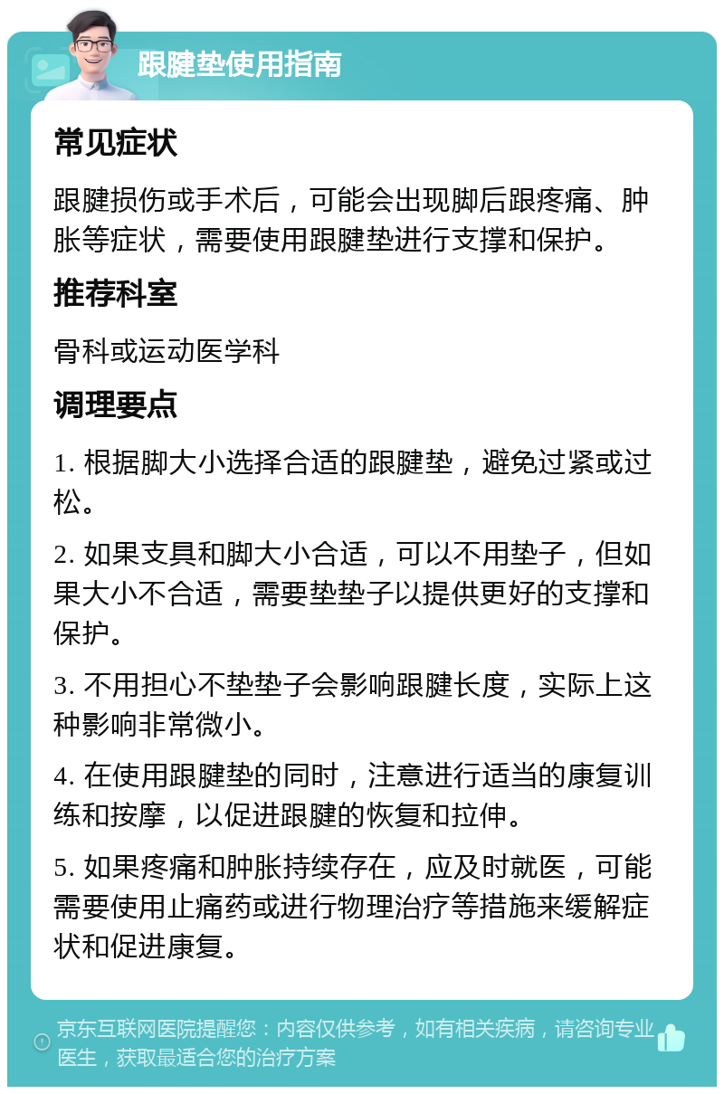 跟腱垫使用指南 常见症状 跟腱损伤或手术后，可能会出现脚后跟疼痛、肿胀等症状，需要使用跟腱垫进行支撑和保护。 推荐科室 骨科或运动医学科 调理要点 1. 根据脚大小选择合适的跟腱垫，避免过紧或过松。 2. 如果支具和脚大小合适，可以不用垫子，但如果大小不合适，需要垫垫子以提供更好的支撑和保护。 3. 不用担心不垫垫子会影响跟腱长度，实际上这种影响非常微小。 4. 在使用跟腱垫的同时，注意进行适当的康复训练和按摩，以促进跟腱的恢复和拉伸。 5. 如果疼痛和肿胀持续存在，应及时就医，可能需要使用止痛药或进行物理治疗等措施来缓解症状和促进康复。