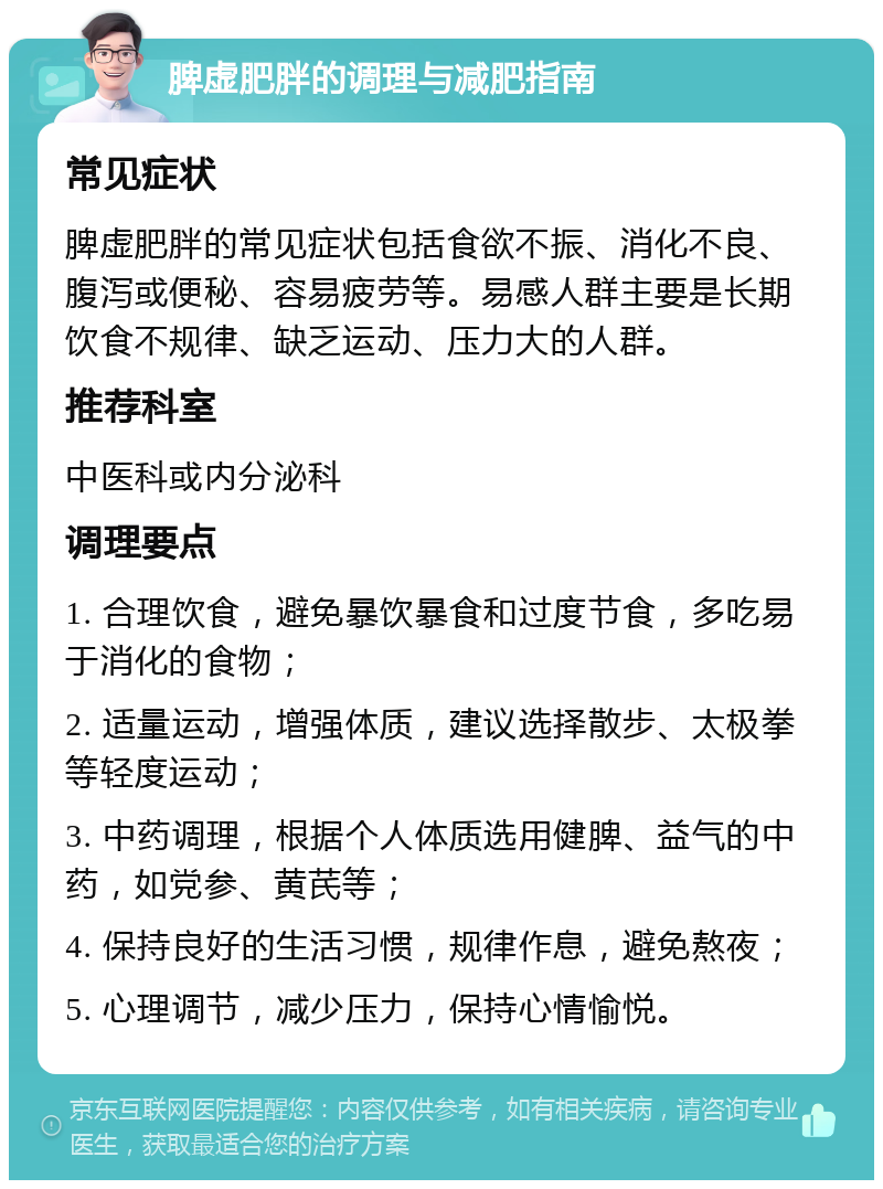 脾虚肥胖的调理与减肥指南 常见症状 脾虚肥胖的常见症状包括食欲不振、消化不良、腹泻或便秘、容易疲劳等。易感人群主要是长期饮食不规律、缺乏运动、压力大的人群。 推荐科室 中医科或内分泌科 调理要点 1. 合理饮食，避免暴饮暴食和过度节食，多吃易于消化的食物； 2. 适量运动，增强体质，建议选择散步、太极拳等轻度运动； 3. 中药调理，根据个人体质选用健脾、益气的中药，如党参、黄芪等； 4. 保持良好的生活习惯，规律作息，避免熬夜； 5. 心理调节，减少压力，保持心情愉悦。