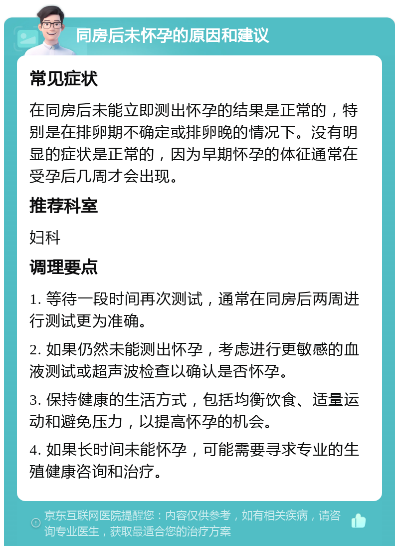 同房后未怀孕的原因和建议 常见症状 在同房后未能立即测出怀孕的结果是正常的，特别是在排卵期不确定或排卵晚的情况下。没有明显的症状是正常的，因为早期怀孕的体征通常在受孕后几周才会出现。 推荐科室 妇科 调理要点 1. 等待一段时间再次测试，通常在同房后两周进行测试更为准确。 2. 如果仍然未能测出怀孕，考虑进行更敏感的血液测试或超声波检查以确认是否怀孕。 3. 保持健康的生活方式，包括均衡饮食、适量运动和避免压力，以提高怀孕的机会。 4. 如果长时间未能怀孕，可能需要寻求专业的生殖健康咨询和治疗。