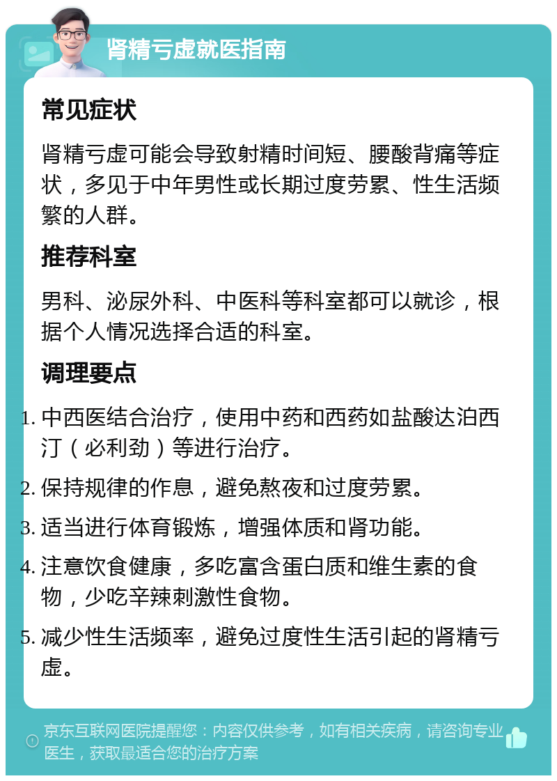 肾精亏虚就医指南 常见症状 肾精亏虚可能会导致射精时间短、腰酸背痛等症状，多见于中年男性或长期过度劳累、性生活频繁的人群。 推荐科室 男科、泌尿外科、中医科等科室都可以就诊，根据个人情况选择合适的科室。 调理要点 中西医结合治疗，使用中药和西药如盐酸达泊西汀（必利劲）等进行治疗。 保持规律的作息，避免熬夜和过度劳累。 适当进行体育锻炼，增强体质和肾功能。 注意饮食健康，多吃富含蛋白质和维生素的食物，少吃辛辣刺激性食物。 减少性生活频率，避免过度性生活引起的肾精亏虚。