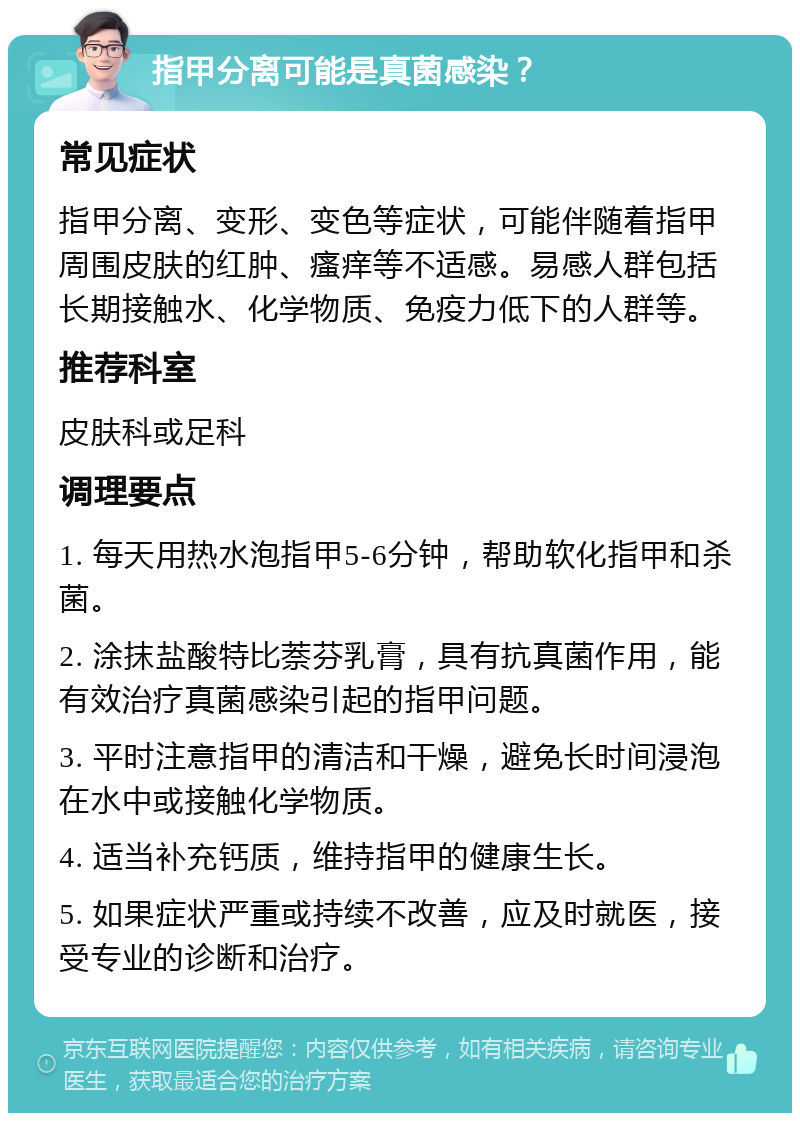 指甲分离可能是真菌感染？ 常见症状 指甲分离、变形、变色等症状，可能伴随着指甲周围皮肤的红肿、瘙痒等不适感。易感人群包括长期接触水、化学物质、免疫力低下的人群等。 推荐科室 皮肤科或足科 调理要点 1. 每天用热水泡指甲5-6分钟，帮助软化指甲和杀菌。 2. 涂抹盐酸特比萘芬乳膏，具有抗真菌作用，能有效治疗真菌感染引起的指甲问题。 3. 平时注意指甲的清洁和干燥，避免长时间浸泡在水中或接触化学物质。 4. 适当补充钙质，维持指甲的健康生长。 5. 如果症状严重或持续不改善，应及时就医，接受专业的诊断和治疗。