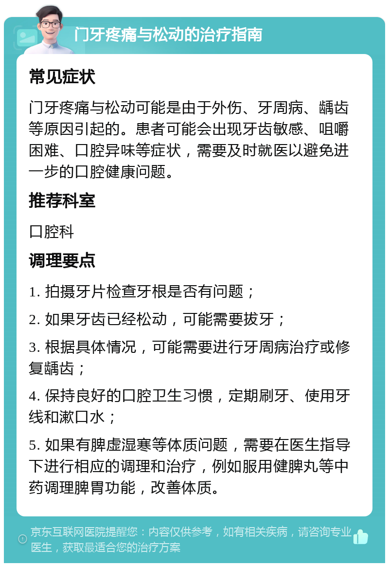 门牙疼痛与松动的治疗指南 常见症状 门牙疼痛与松动可能是由于外伤、牙周病、龋齿等原因引起的。患者可能会出现牙齿敏感、咀嚼困难、口腔异味等症状，需要及时就医以避免进一步的口腔健康问题。 推荐科室 口腔科 调理要点 1. 拍摄牙片检查牙根是否有问题； 2. 如果牙齿已经松动，可能需要拔牙； 3. 根据具体情况，可能需要进行牙周病治疗或修复龋齿； 4. 保持良好的口腔卫生习惯，定期刷牙、使用牙线和漱口水； 5. 如果有脾虚湿寒等体质问题，需要在医生指导下进行相应的调理和治疗，例如服用健脾丸等中药调理脾胃功能，改善体质。