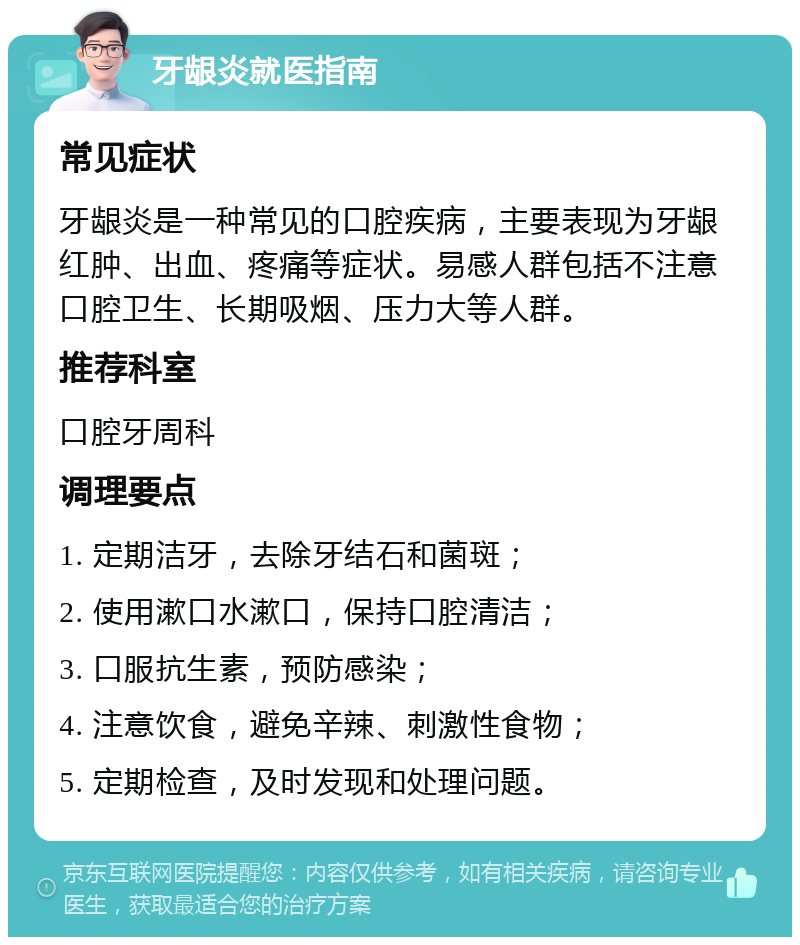 牙龈炎就医指南 常见症状 牙龈炎是一种常见的口腔疾病，主要表现为牙龈红肿、出血、疼痛等症状。易感人群包括不注意口腔卫生、长期吸烟、压力大等人群。 推荐科室 口腔牙周科 调理要点 1. 定期洁牙，去除牙结石和菌斑； 2. 使用漱口水漱口，保持口腔清洁； 3. 口服抗生素，预防感染； 4. 注意饮食，避免辛辣、刺激性食物； 5. 定期检查，及时发现和处理问题。