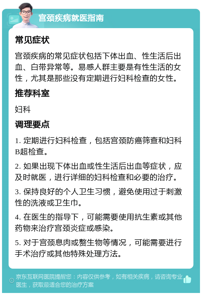 宫颈疾病就医指南 常见症状 宫颈疾病的常见症状包括下体出血、性生活后出血、白带异常等。易感人群主要是有性生活的女性，尤其是那些没有定期进行妇科检查的女性。 推荐科室 妇科 调理要点 1. 定期进行妇科检查，包括宫颈防癌筛查和妇科B超检查。 2. 如果出现下体出血或性生活后出血等症状，应及时就医，进行详细的妇科检查和必要的治疗。 3. 保持良好的个人卫生习惯，避免使用过于刺激性的洗液或卫生巾。 4. 在医生的指导下，可能需要使用抗生素或其他药物来治疗宫颈炎症或感染。 5. 对于宫颈息肉或赘生物等情况，可能需要进行手术治疗或其他特殊处理方法。