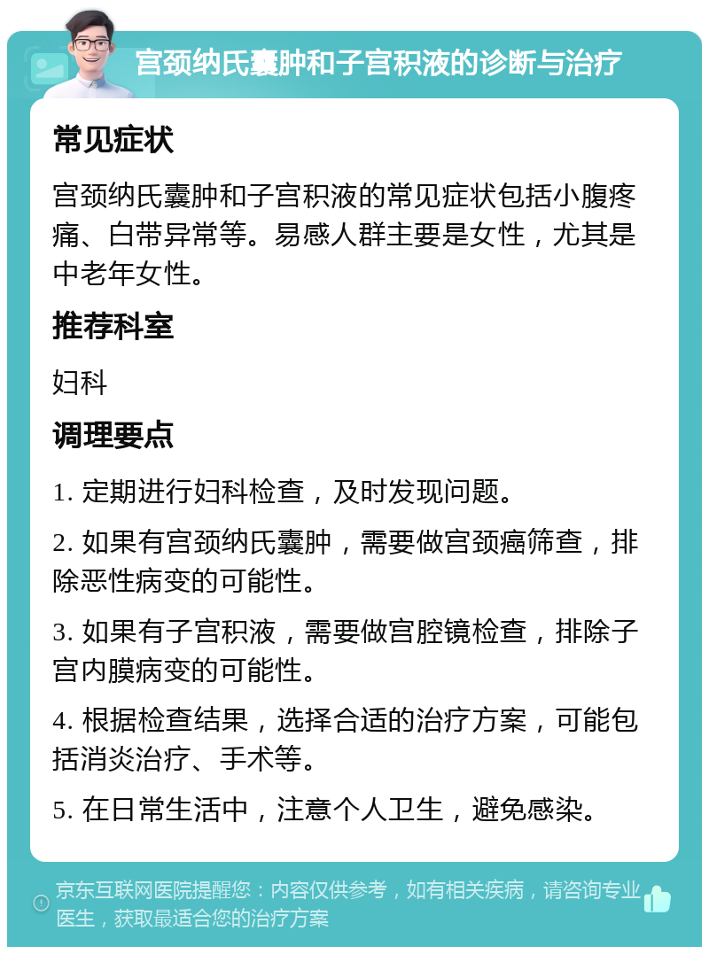 宫颈纳氏囊肿和子宫积液的诊断与治疗 常见症状 宫颈纳氏囊肿和子宫积液的常见症状包括小腹疼痛、白带异常等。易感人群主要是女性，尤其是中老年女性。 推荐科室 妇科 调理要点 1. 定期进行妇科检查，及时发现问题。 2. 如果有宫颈纳氏囊肿，需要做宫颈癌筛查，排除恶性病变的可能性。 3. 如果有子宫积液，需要做宫腔镜检查，排除子宫内膜病变的可能性。 4. 根据检查结果，选择合适的治疗方案，可能包括消炎治疗、手术等。 5. 在日常生活中，注意个人卫生，避免感染。