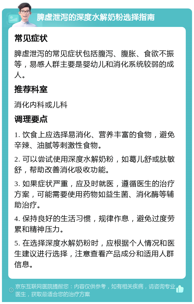 脾虚泄泻的深度水解奶粉选择指南 常见症状 脾虚泄泻的常见症状包括腹泻、腹胀、食欲不振等，易感人群主要是婴幼儿和消化系统较弱的成人。 推荐科室 消化内科或儿科 调理要点 1. 饮食上应选择易消化、营养丰富的食物，避免辛辣、油腻等刺激性食物。 2. 可以尝试使用深度水解奶粉，如葛儿舒或肽敏舒，帮助改善消化吸收功能。 3. 如果症状严重，应及时就医，遵循医生的治疗方案，可能需要使用药物如益生菌、消化酶等辅助治疗。 4. 保持良好的生活习惯，规律作息，避免过度劳累和精神压力。 5. 在选择深度水解奶粉时，应根据个人情况和医生建议进行选择，注意查看产品成分和适用人群信息。