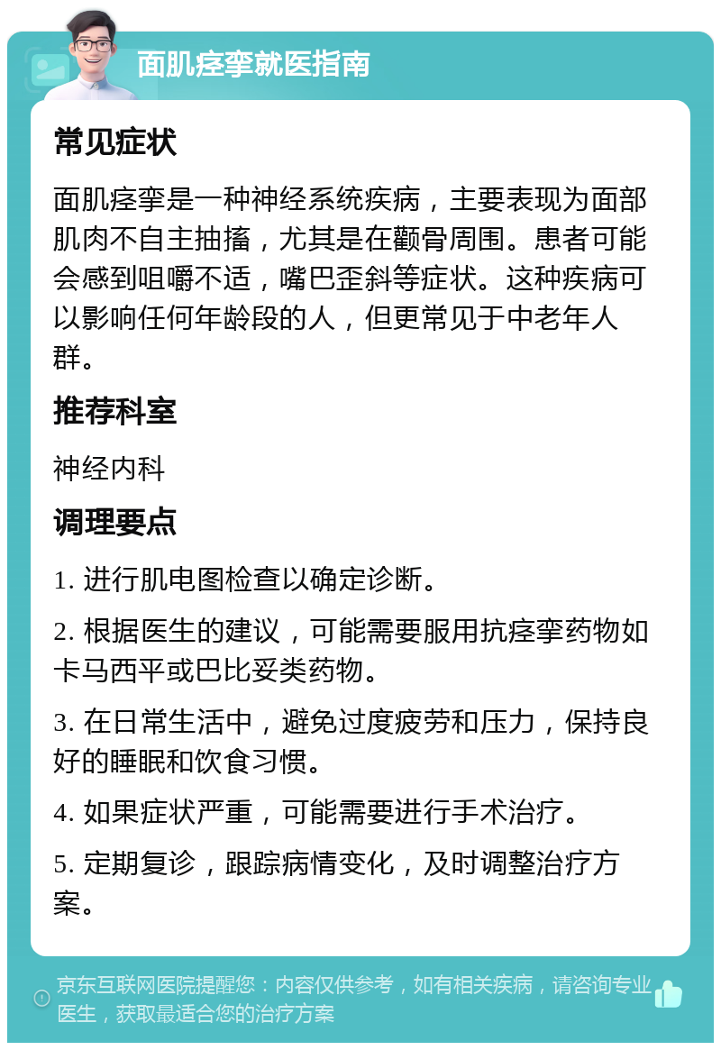 面肌痉挛就医指南 常见症状 面肌痉挛是一种神经系统疾病，主要表现为面部肌肉不自主抽搐，尤其是在颧骨周围。患者可能会感到咀嚼不适，嘴巴歪斜等症状。这种疾病可以影响任何年龄段的人，但更常见于中老年人群。 推荐科室 神经内科 调理要点 1. 进行肌电图检查以确定诊断。 2. 根据医生的建议，可能需要服用抗痉挛药物如卡马西平或巴比妥类药物。 3. 在日常生活中，避免过度疲劳和压力，保持良好的睡眠和饮食习惯。 4. 如果症状严重，可能需要进行手术治疗。 5. 定期复诊，跟踪病情变化，及时调整治疗方案。