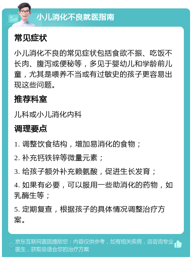 小儿消化不良就医指南 常见症状 小儿消化不良的常见症状包括食欲不振、吃饭不长肉、腹泻或便秘等，多见于婴幼儿和学龄前儿童，尤其是喂养不当或有过敏史的孩子更容易出现这些问题。 推荐科室 儿科或小儿消化内科 调理要点 1. 调整饮食结构，增加易消化的食物； 2. 补充钙铁锌等微量元素； 3. 给孩子额外补充赖氨酸，促进生长发育； 4. 如果有必要，可以服用一些助消化的药物，如乳酶生等； 5. 定期复查，根据孩子的具体情况调整治疗方案。