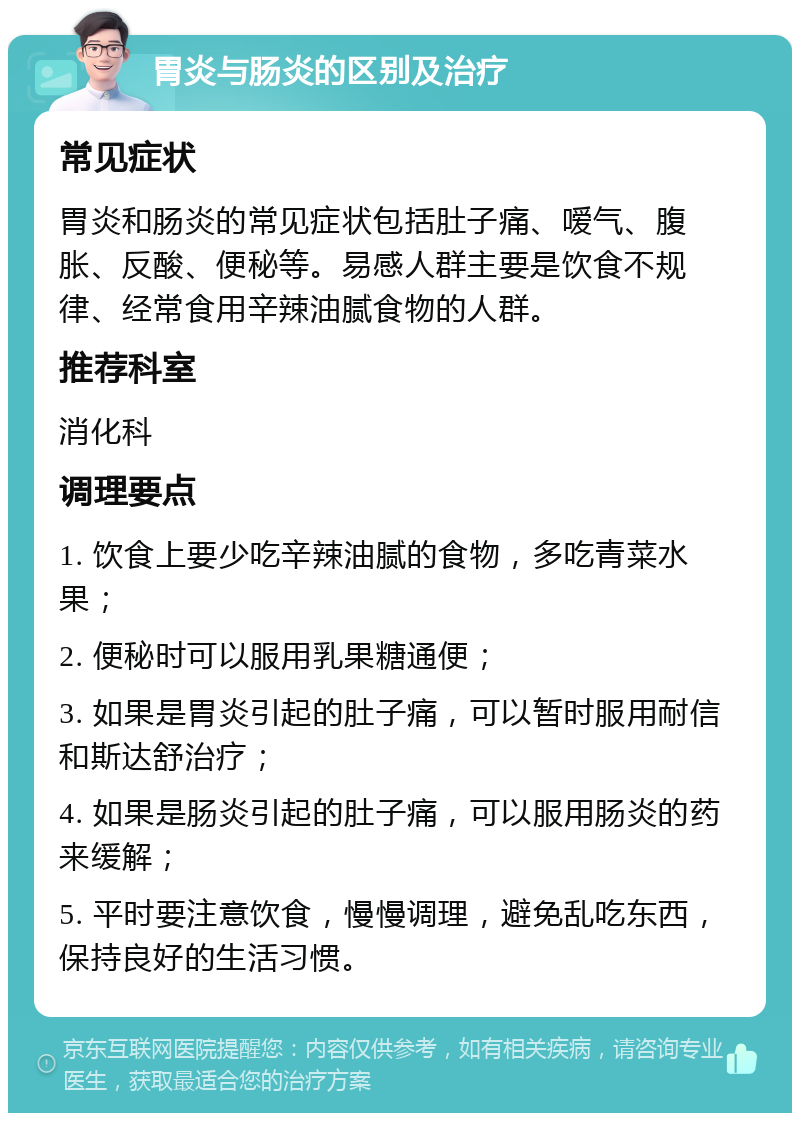 胃炎与肠炎的区别及治疗 常见症状 胃炎和肠炎的常见症状包括肚子痛、嗳气、腹胀、反酸、便秘等。易感人群主要是饮食不规律、经常食用辛辣油腻食物的人群。 推荐科室 消化科 调理要点 1. 饮食上要少吃辛辣油腻的食物，多吃青菜水果； 2. 便秘时可以服用乳果糖通便； 3. 如果是胃炎引起的肚子痛，可以暂时服用耐信和斯达舒治疗； 4. 如果是肠炎引起的肚子痛，可以服用肠炎的药来缓解； 5. 平时要注意饮食，慢慢调理，避免乱吃东西，保持良好的生活习惯。