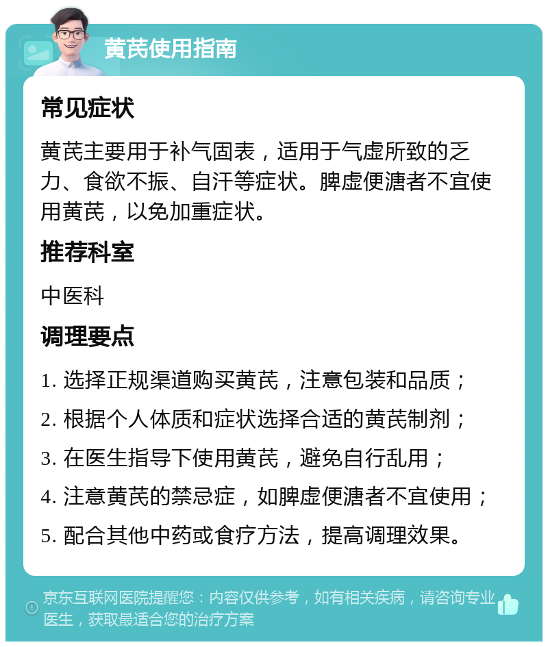 黄芪使用指南 常见症状 黄芪主要用于补气固表，适用于气虚所致的乏力、食欲不振、自汗等症状。脾虚便溏者不宜使用黄芪，以免加重症状。 推荐科室 中医科 调理要点 1. 选择正规渠道购买黄芪，注意包装和品质； 2. 根据个人体质和症状选择合适的黄芪制剂； 3. 在医生指导下使用黄芪，避免自行乱用； 4. 注意黄芪的禁忌症，如脾虚便溏者不宜使用； 5. 配合其他中药或食疗方法，提高调理效果。