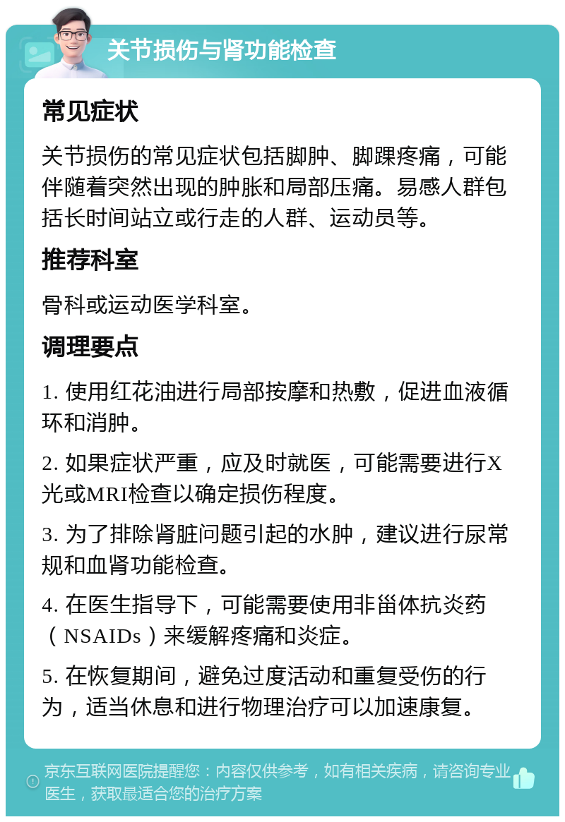 关节损伤与肾功能检查 常见症状 关节损伤的常见症状包括脚肿、脚踝疼痛，可能伴随着突然出现的肿胀和局部压痛。易感人群包括长时间站立或行走的人群、运动员等。 推荐科室 骨科或运动医学科室。 调理要点 1. 使用红花油进行局部按摩和热敷，促进血液循环和消肿。 2. 如果症状严重，应及时就医，可能需要进行X光或MRI检查以确定损伤程度。 3. 为了排除肾脏问题引起的水肿，建议进行尿常规和血肾功能检查。 4. 在医生指导下，可能需要使用非甾体抗炎药（NSAIDs）来缓解疼痛和炎症。 5. 在恢复期间，避免过度活动和重复受伤的行为，适当休息和进行物理治疗可以加速康复。