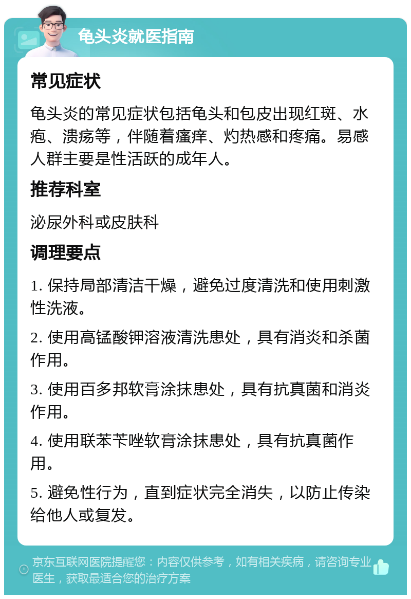 龟头炎就医指南 常见症状 龟头炎的常见症状包括龟头和包皮出现红斑、水疱、溃疡等，伴随着瘙痒、灼热感和疼痛。易感人群主要是性活跃的成年人。 推荐科室 泌尿外科或皮肤科 调理要点 1. 保持局部清洁干燥，避免过度清洗和使用刺激性洗液。 2. 使用高锰酸钾溶液清洗患处，具有消炎和杀菌作用。 3. 使用百多邦软膏涂抹患处，具有抗真菌和消炎作用。 4. 使用联苯苄唑软膏涂抹患处，具有抗真菌作用。 5. 避免性行为，直到症状完全消失，以防止传染给他人或复发。