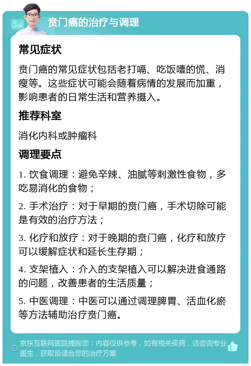 贲门癌的治疗与调理 常见症状 贲门癌的常见症状包括老打嗝、吃饭噎的慌、消瘦等。这些症状可能会随着病情的发展而加重，影响患者的日常生活和营养摄入。 推荐科室 消化内科或肿瘤科 调理要点 1. 饮食调理：避免辛辣、油腻等刺激性食物，多吃易消化的食物； 2. 手术治疗：对于早期的贲门癌，手术切除可能是有效的治疗方法； 3. 化疗和放疗：对于晚期的贲门癌，化疗和放疗可以缓解症状和延长生存期； 4. 支架植入：介入的支架植入可以解决进食通路的问题，改善患者的生活质量； 5. 中医调理：中医可以通过调理脾胃、活血化瘀等方法辅助治疗贲门癌。