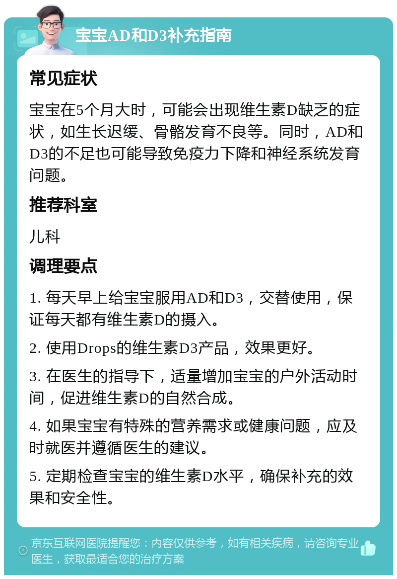 宝宝AD和D3补充指南 常见症状 宝宝在5个月大时，可能会出现维生素D缺乏的症状，如生长迟缓、骨骼发育不良等。同时，AD和D3的不足也可能导致免疫力下降和神经系统发育问题。 推荐科室 儿科 调理要点 1. 每天早上给宝宝服用AD和D3，交替使用，保证每天都有维生素D的摄入。 2. 使用Drops的维生素D3产品，效果更好。 3. 在医生的指导下，适量增加宝宝的户外活动时间，促进维生素D的自然合成。 4. 如果宝宝有特殊的营养需求或健康问题，应及时就医并遵循医生的建议。 5. 定期检查宝宝的维生素D水平，确保补充的效果和安全性。