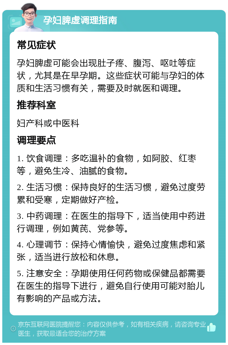 孕妇脾虚调理指南 常见症状 孕妇脾虚可能会出现肚子疼、腹泻、呕吐等症状，尤其是在早孕期。这些症状可能与孕妇的体质和生活习惯有关，需要及时就医和调理。 推荐科室 妇产科或中医科 调理要点 1. 饮食调理：多吃温补的食物，如阿胶、红枣等，避免生冷、油腻的食物。 2. 生活习惯：保持良好的生活习惯，避免过度劳累和受寒，定期做好产检。 3. 中药调理：在医生的指导下，适当使用中药进行调理，例如黄芪、党参等。 4. 心理调节：保持心情愉快，避免过度焦虑和紧张，适当进行放松和休息。 5. 注意安全：孕期使用任何药物或保健品都需要在医生的指导下进行，避免自行使用可能对胎儿有影响的产品或方法。