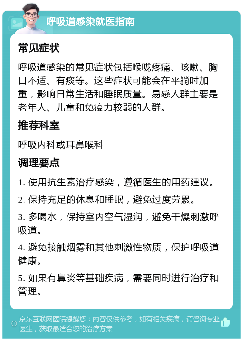 呼吸道感染就医指南 常见症状 呼吸道感染的常见症状包括喉咙疼痛、咳嗽、胸口不适、有痰等。这些症状可能会在平躺时加重，影响日常生活和睡眠质量。易感人群主要是老年人、儿童和免疫力较弱的人群。 推荐科室 呼吸内科或耳鼻喉科 调理要点 1. 使用抗生素治疗感染，遵循医生的用药建议。 2. 保持充足的休息和睡眠，避免过度劳累。 3. 多喝水，保持室内空气湿润，避免干燥刺激呼吸道。 4. 避免接触烟雾和其他刺激性物质，保护呼吸道健康。 5. 如果有鼻炎等基础疾病，需要同时进行治疗和管理。