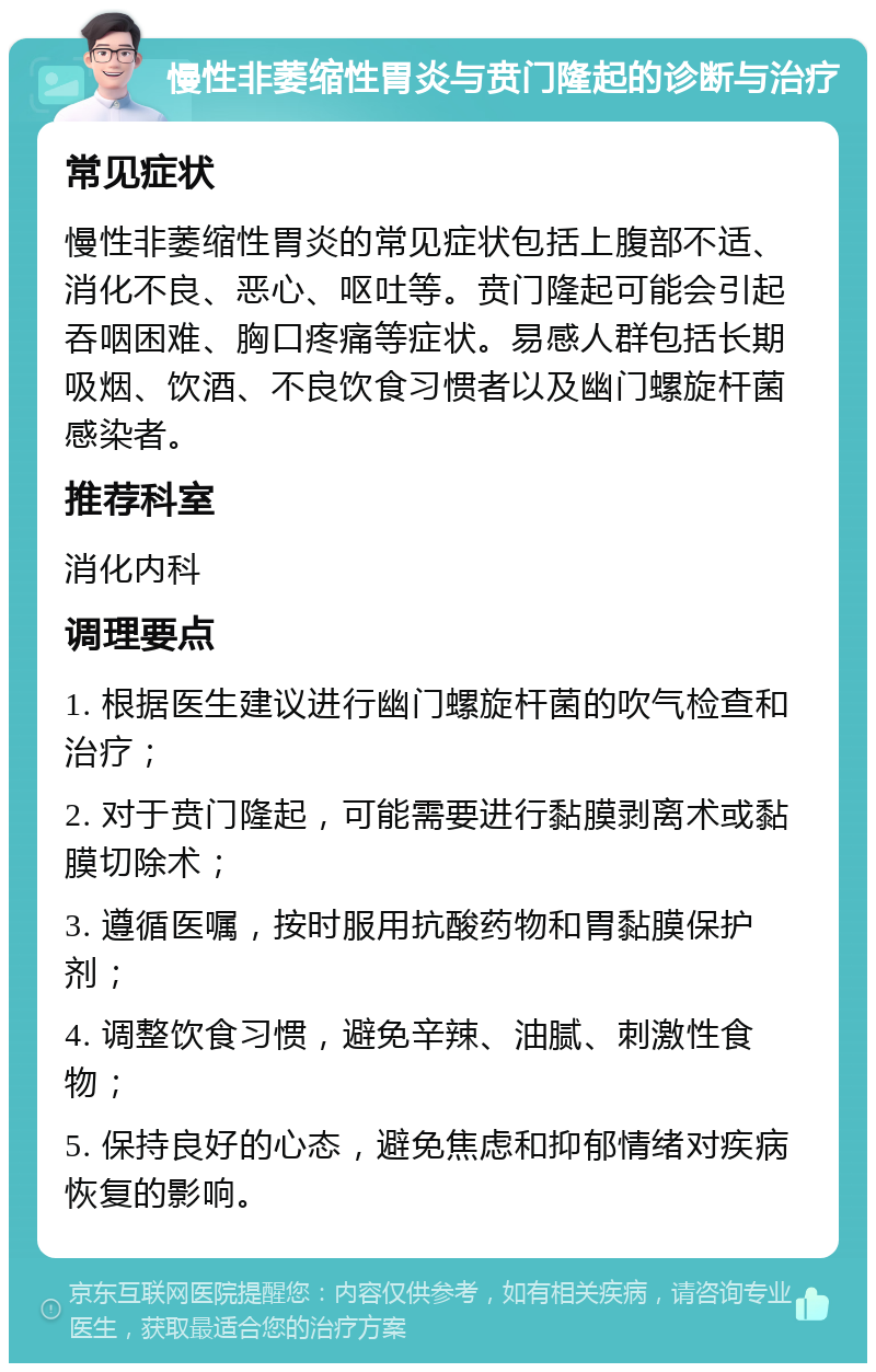 慢性非萎缩性胃炎与贲门隆起的诊断与治疗 常见症状 慢性非萎缩性胃炎的常见症状包括上腹部不适、消化不良、恶心、呕吐等。贲门隆起可能会引起吞咽困难、胸口疼痛等症状。易感人群包括长期吸烟、饮酒、不良饮食习惯者以及幽门螺旋杆菌感染者。 推荐科室 消化内科 调理要点 1. 根据医生建议进行幽门螺旋杆菌的吹气检查和治疗； 2. 对于贲门隆起，可能需要进行黏膜剥离术或黏膜切除术； 3. 遵循医嘱，按时服用抗酸药物和胃黏膜保护剂； 4. 调整饮食习惯，避免辛辣、油腻、刺激性食物； 5. 保持良好的心态，避免焦虑和抑郁情绪对疾病恢复的影响。