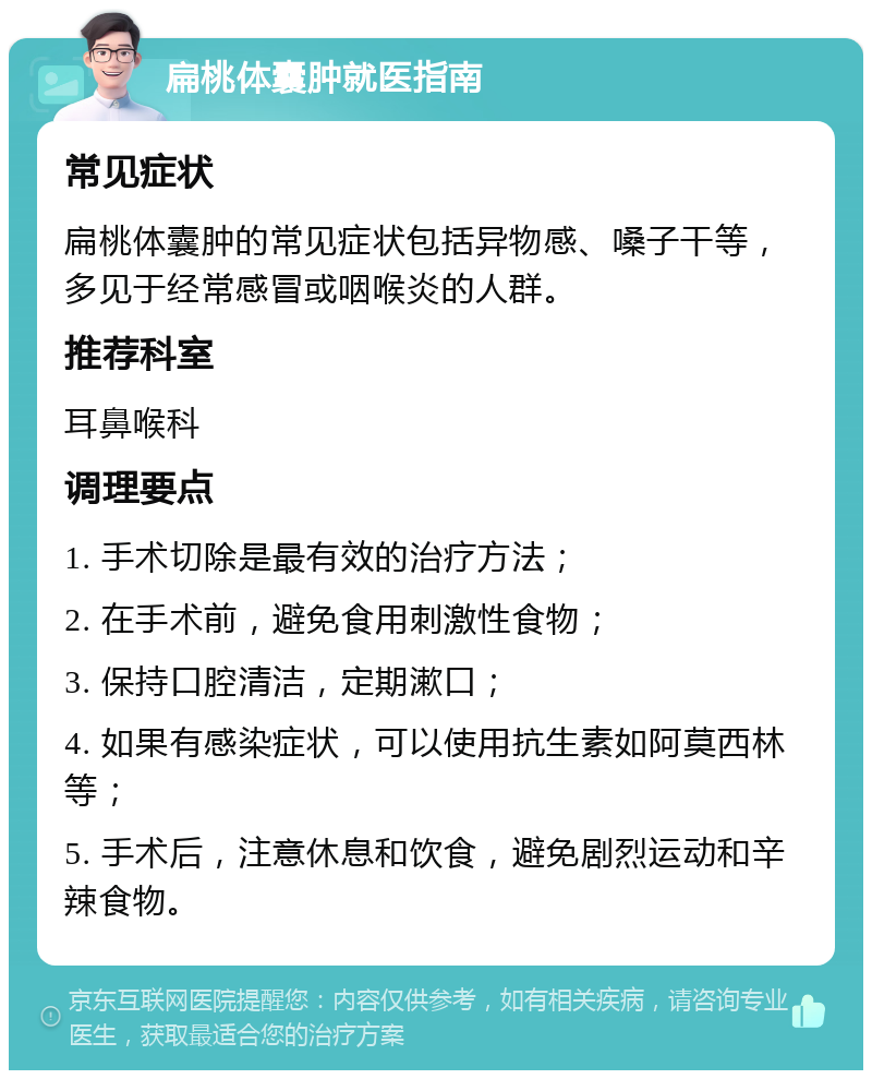 扁桃体囊肿就医指南 常见症状 扁桃体囊肿的常见症状包括异物感、嗓子干等，多见于经常感冒或咽喉炎的人群。 推荐科室 耳鼻喉科 调理要点 1. 手术切除是最有效的治疗方法； 2. 在手术前，避免食用刺激性食物； 3. 保持口腔清洁，定期漱口； 4. 如果有感染症状，可以使用抗生素如阿莫西林等； 5. 手术后，注意休息和饮食，避免剧烈运动和辛辣食物。